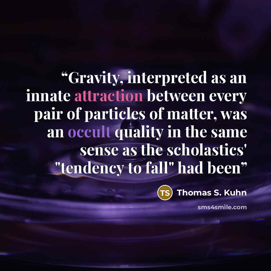 “Gravity, interpreted as an innate attraction between every pair of particles of matter, was an occult quality in the same sense as the scholastics' "tendency to fall" had been” quote by Thomas S. Kuhn