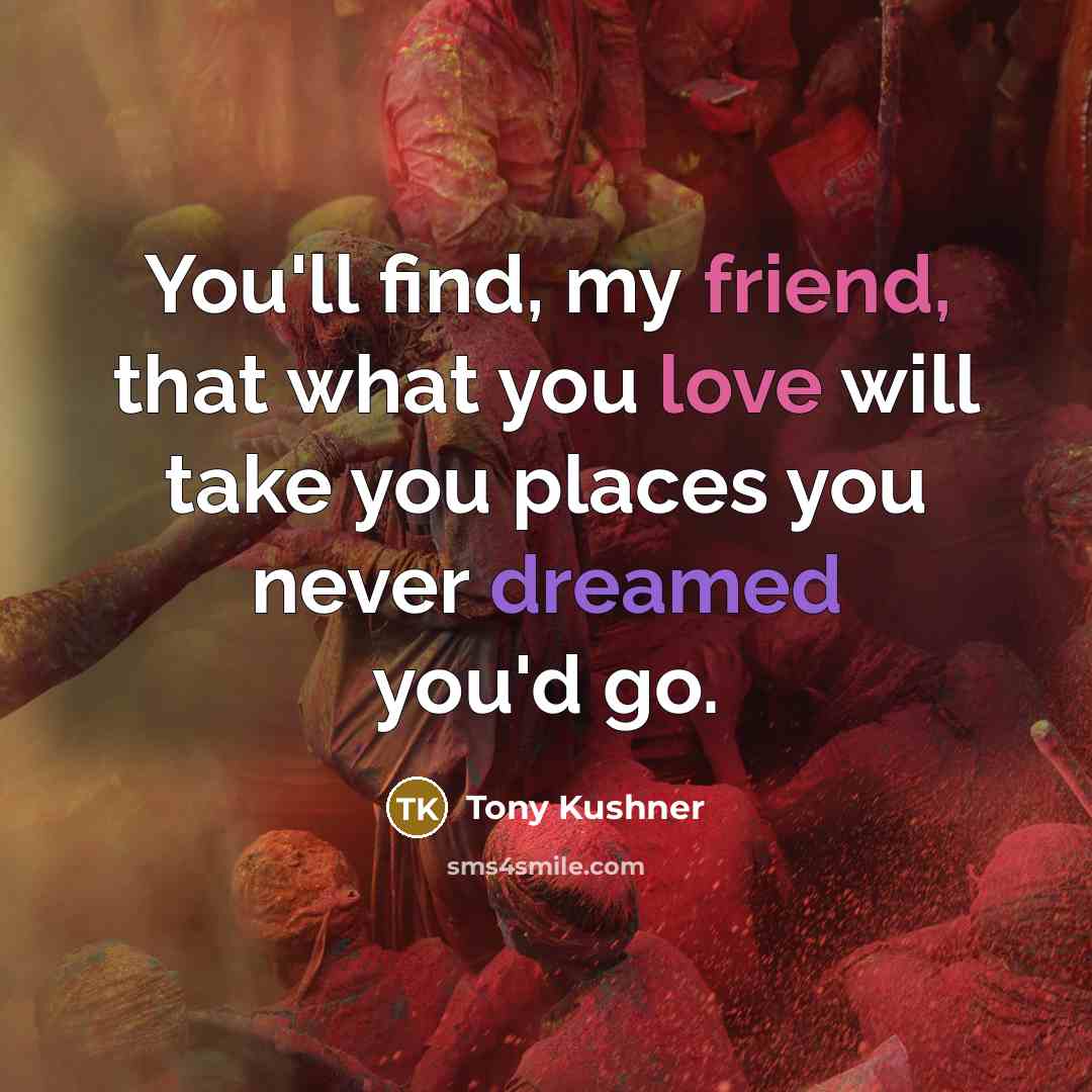 “You'll find, my friend, that what you love will take you places you never dreamed you'd go.” quote by Tony Kushner