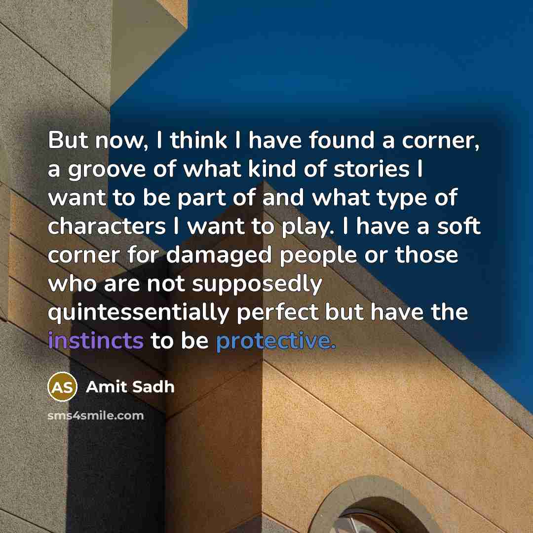 “But now, I think I have found a corner, a groove of what kind of stories I want to be part of and what type of characters I want to play. I have a soft corner for damaged people or those who are not supposedly quintessentially perfect but have the instincts to be protective.” quote by Amit Sadh