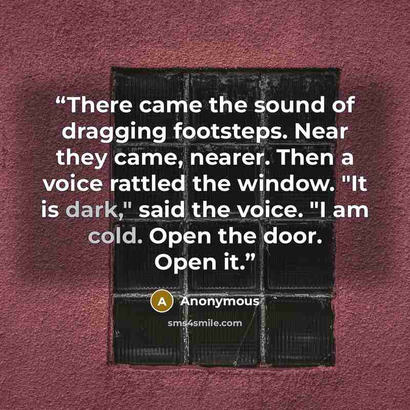 “There came the sound of dragging footsteps. Near they came, nearer. Then a voice rattled the window. "It is dark," said the voice. "I am cold. Open the door. Open it.” quote by Anonymous