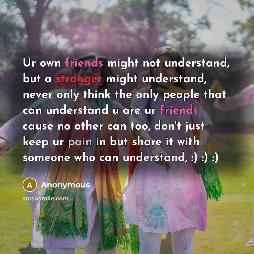 “Ur own friends might not understand, but a stranger might understand, never only think the only people that can understand u are ur friends cause no other can too, don't just keep ur pain in but share it with someone who can understand, :) :) :)” quote by Anonymous
