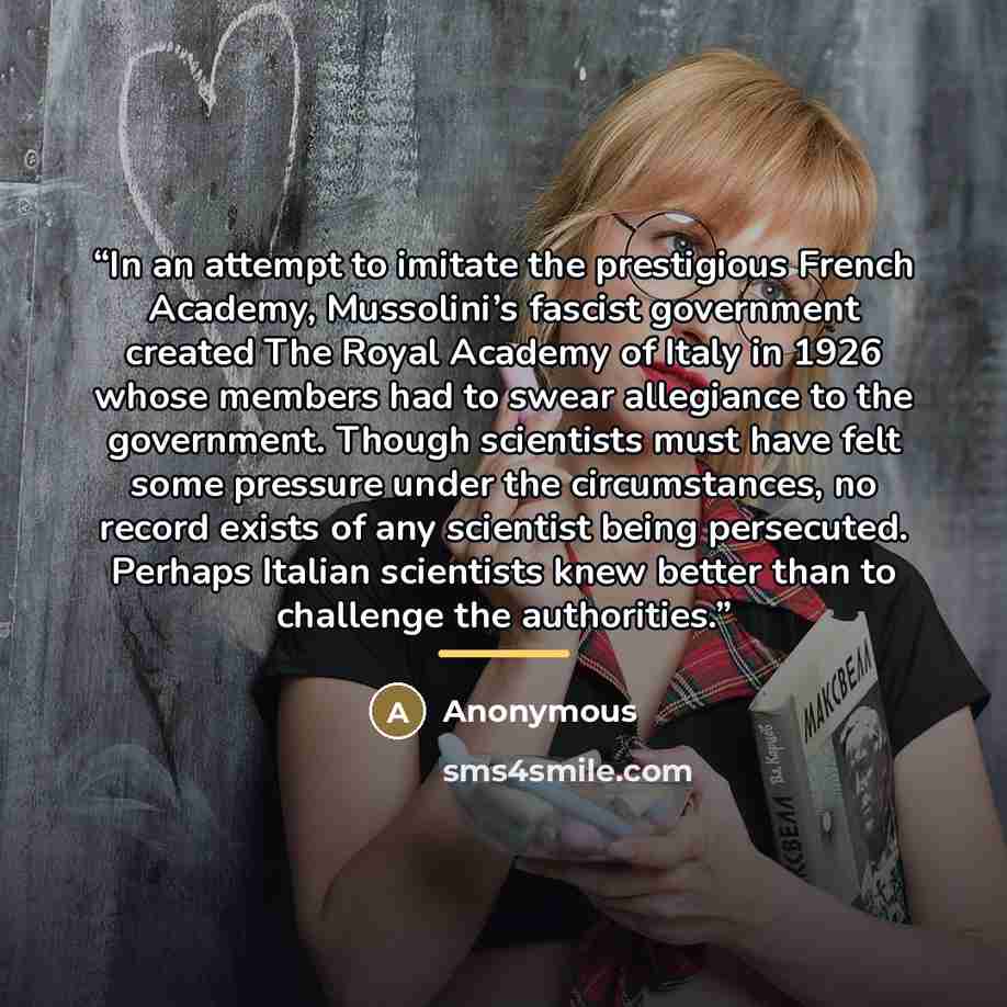 “In an attempt to imitate the prestigious French Academy, Mussolini’s fascist government created The Royal Academy of Italy in 1926 whose members had to swear allegiance to the government. Though scientists must have felt some pressure under the circumstances, no record exists of any scientist…” quote by Anonymous