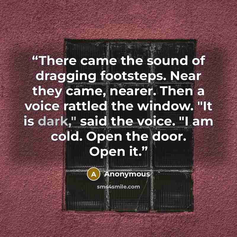 “There came the sound of dragging footsteps. Near they came, nearer. Then a voice rattled the window. "It is dark," said the voice. "I am cold. Open the door. Open it.” quote by Anonymous