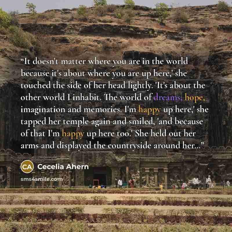 “It doesn't matter where you are in the world because it's about where you are up here,' she touched the side of her head lightly. 'It's about the other world I inhabit. The world of dreams, hope, imagination and memories. I'm happy up here,' she tapped her temple again and smiled, 'and because of…” quote by Cecelia Ahern