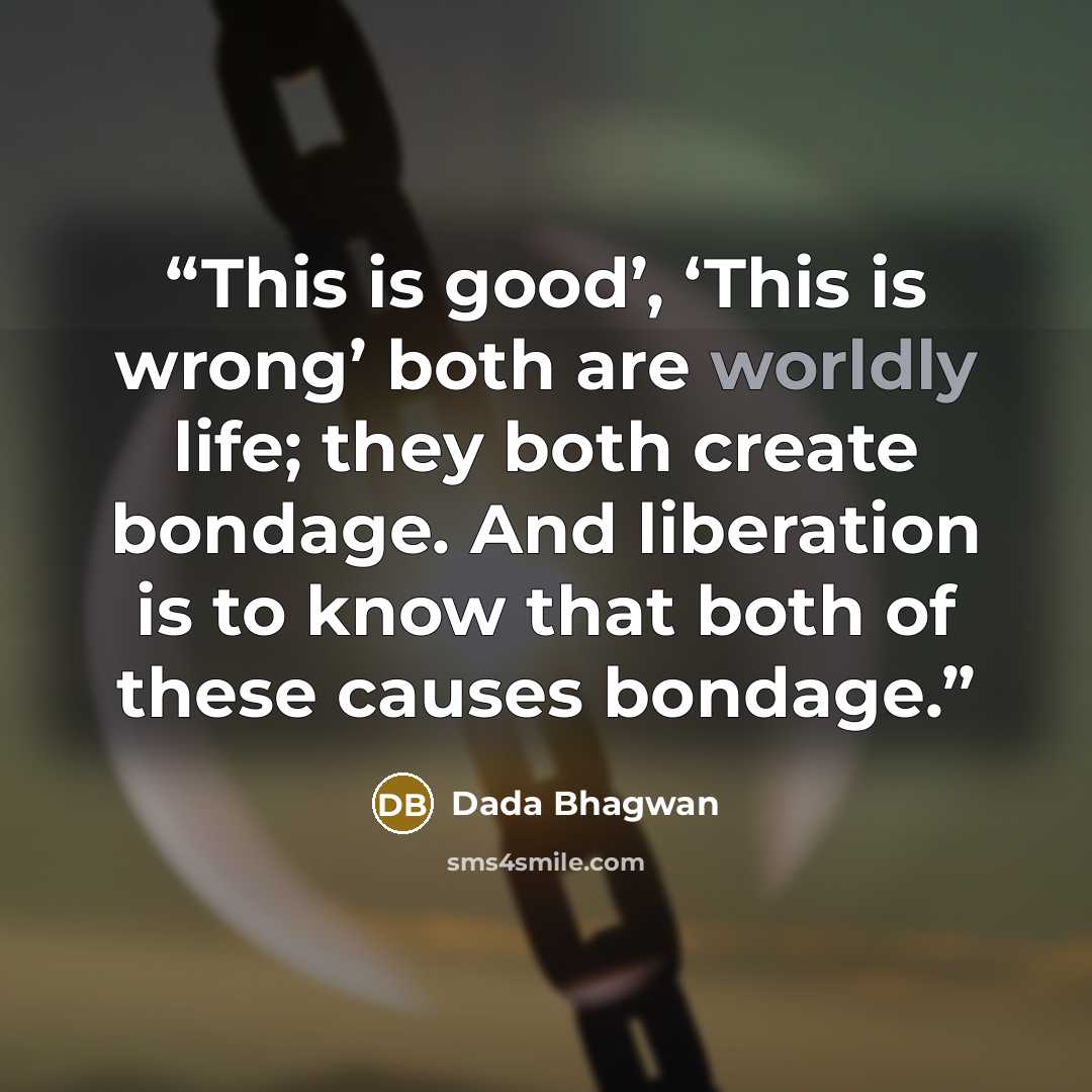 “This is good’, ‘This is wrong’ both are worldly life; they both create bondage. And liberation is to know that both of these causes bondage.” quote by Dada Bhagwan