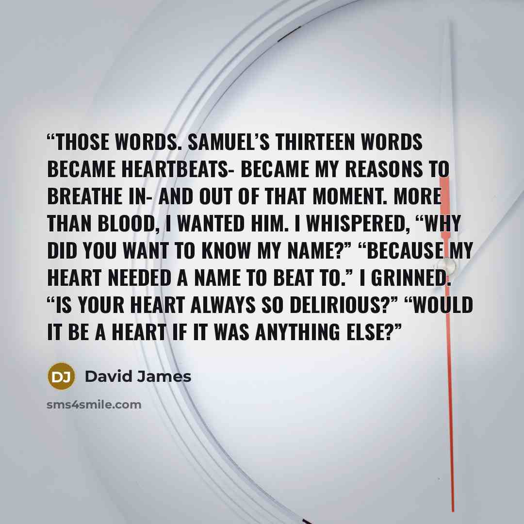 “Those words. Samuel’s thirteen words became heartbeats- became my reasons to breathe in- and out of that moment. More than blood, I wanted him. I whispered, “Why did you want to know my name?” “Because my heart needed a name to beat to.” I grinned. “Is your heart always so delirious?” “Would it be…” quote by David James