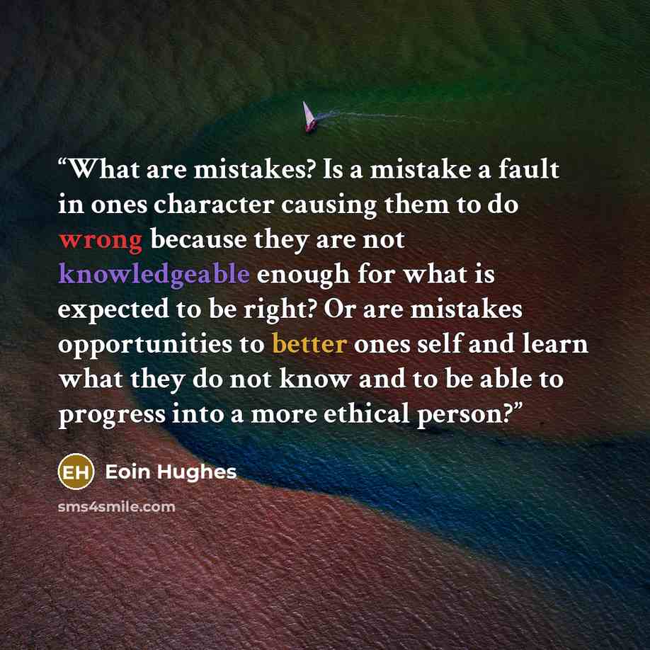 “What are mistakes? Is a mistake a fault in ones character causing them to do wrong because they are not knowledgeable enough for what is expected to be right? Or are mistakes opportunities to better ones self and learn what they do not know and to be able to progress into a more ethical person?” quote by Eoin Hughes