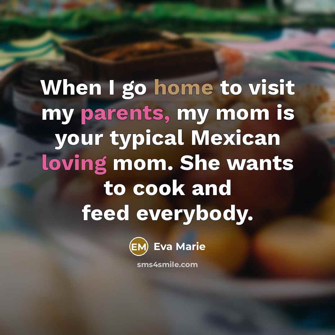 “When I go home to visit my parents, my mom is your typical Mexican loving mom. She wants to cook and feed everybody.” quote by Eva Marie