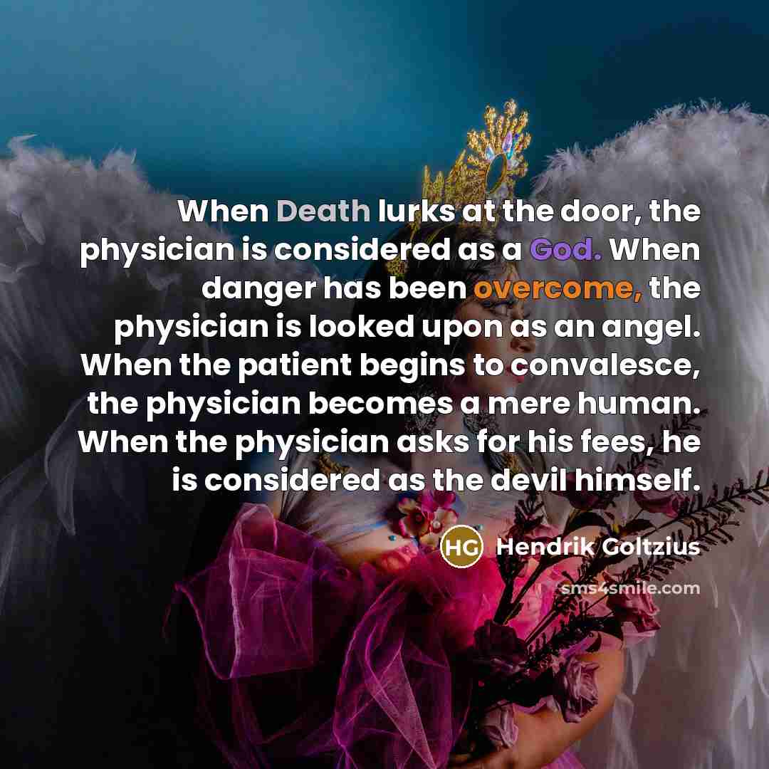 “When Death lurks at the door, the physician is considered as a God. When danger has been overcome, the physician is looked upon as an angel. When the patient begins to convalesce, the physician becomes a mere human. When the physician asks for his fees, he is considered as the devil himself.” quote by Hendrik Goltzius