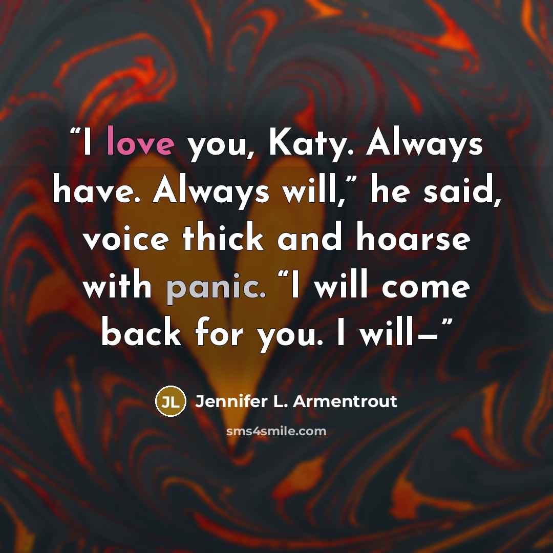 “I love you, Katy. Always have. Always will,” he said, voice thick and hoarse with panic. “I will come back for you. I will—” quote by Jennifer L. Armentrout