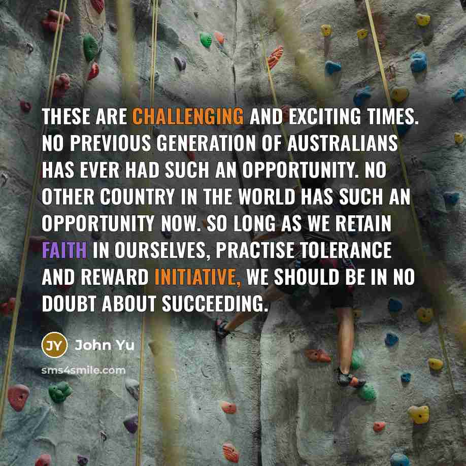 “These are challenging and exciting times. No previous generation of Australians has ever had such an opportunity. No other country in the world has such an opportunity now. So long as we retain faith in ourselves, practise tolerance and reward initiative, we should be in no doubt about succeeding.” quote by John Yu