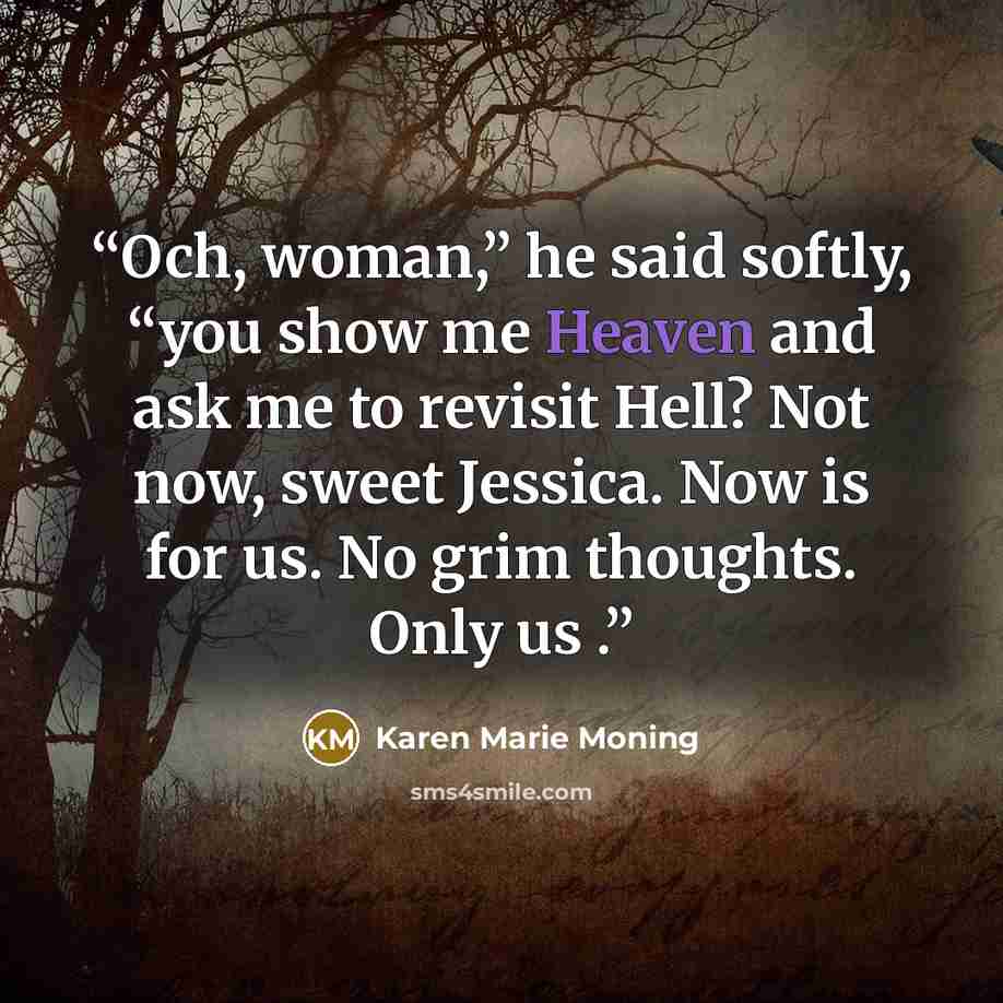 “Och, woman,” he said softly, “you show me Heaven and ask me to revisit Hell? Not now, sweet Jessica. Now is for us. No grim thoughts. Only us .” quote by Karen Marie Moning
