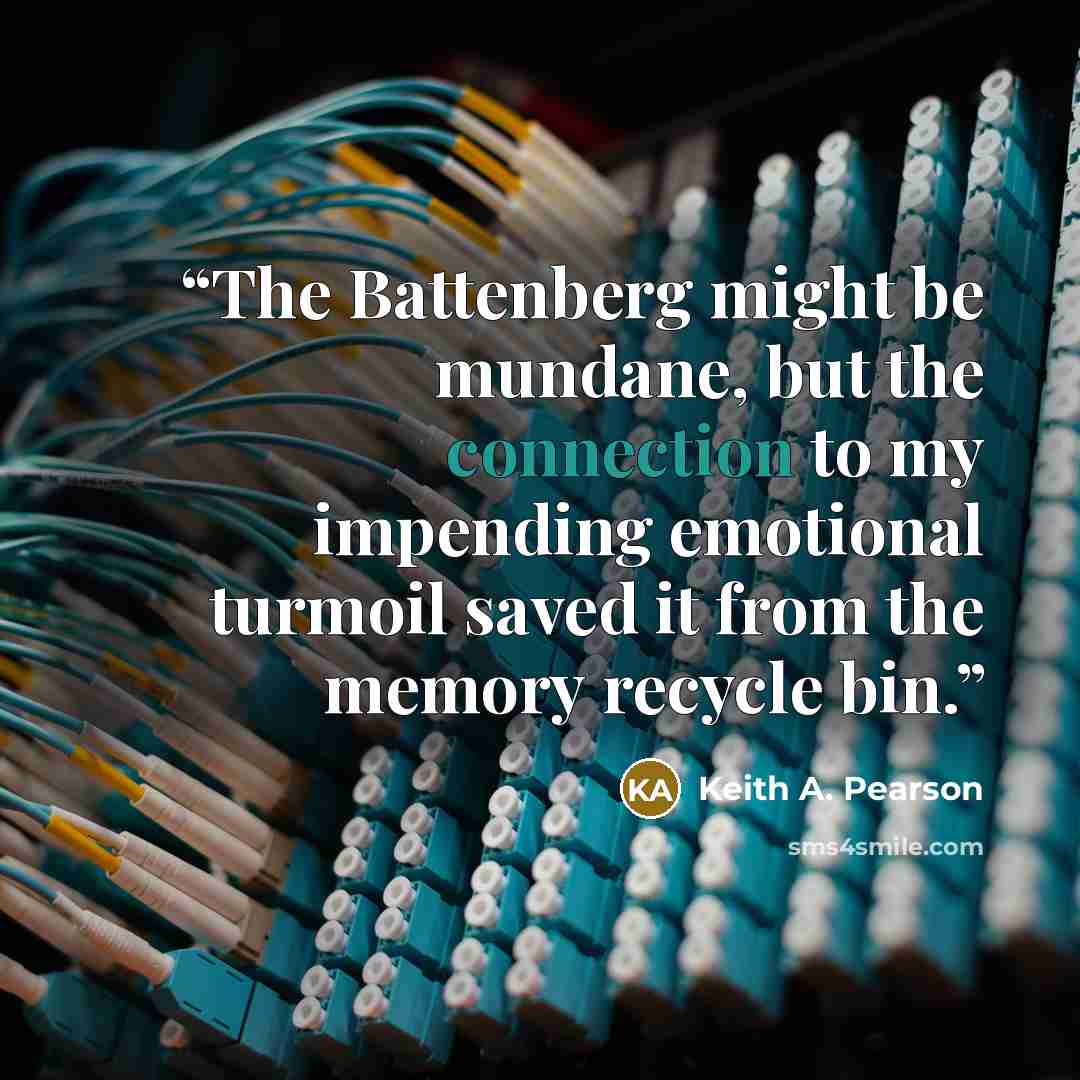 “The Battenberg might be mundane, but the connection to my impending emotional turmoil saved it from the memory recycle bin.” quote by Keith A. Pearson
