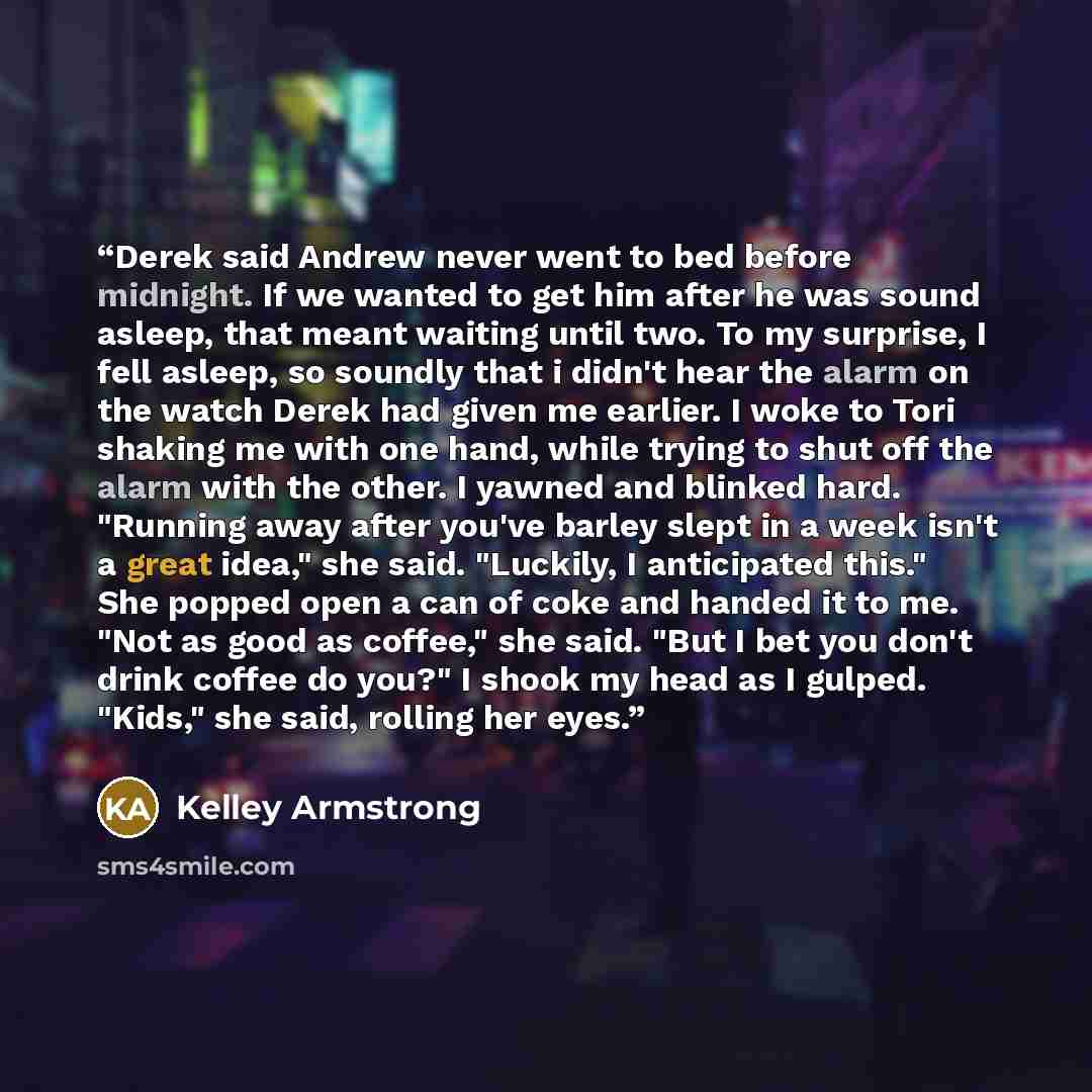 “Derek said Andrew never went to bed before midnight. If we wanted to get him after he was sound asleep, that meant waiting until two. To my surprise, I fell asleep, so soundly that i didn't hear the alarm on the watch Derek had given me earlier. I woke to Tori shaking me with one hand, while…” quote by Kelley Armstrong