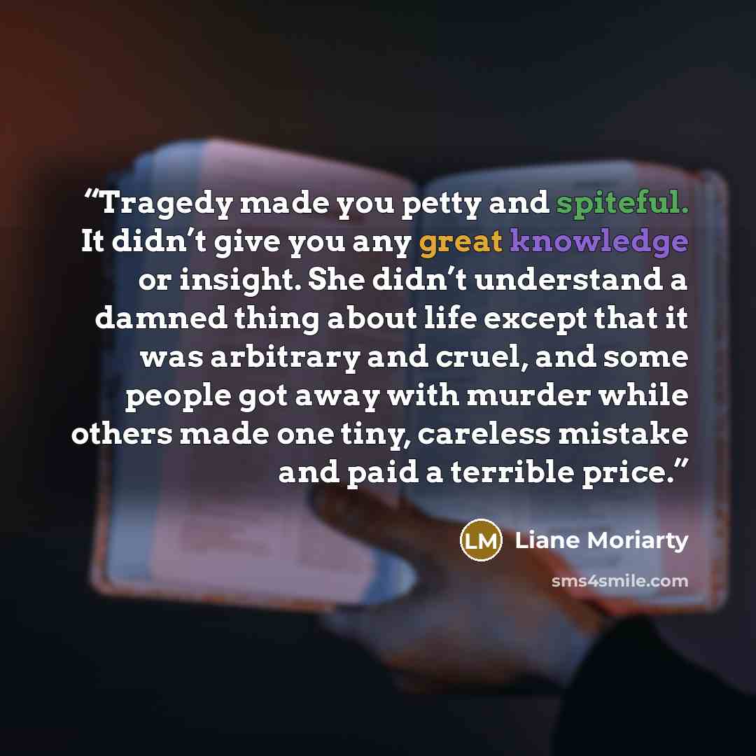 “Tragedy made you petty and spiteful. It didn’t give you any great knowledge or insight. She didn’t understand a damned thing about life except that it was arbitrary and cruel, and some people got away with murder while others made one tiny, careless mistake and paid a terrible price.” quote by Liane Moriarty