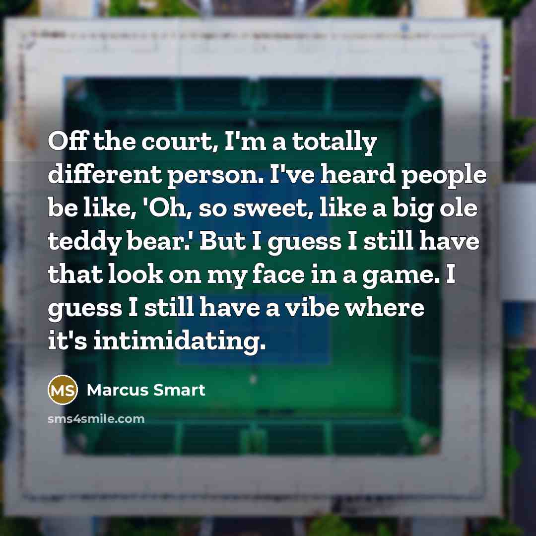 “Off the court, I'm a totally different person. I've heard people be like, 'Oh, so sweet, like a big ole teddy bear.' But I guess I still have that look on my face in a game. I guess I still have a vibe where it's intimidating.” quote by Marcus Smart