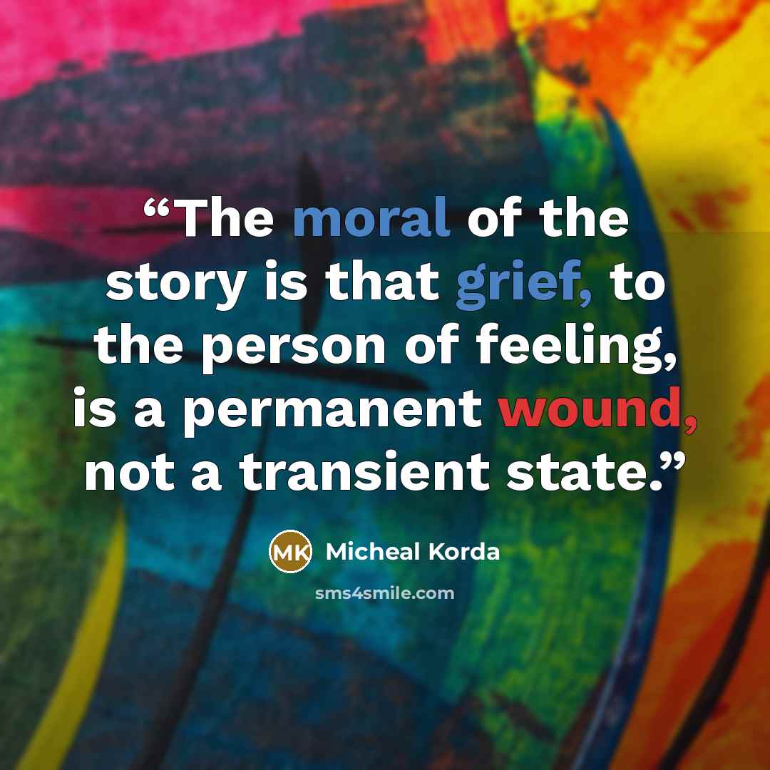 “The moral of the story is that grief, to the person of feeling, is a permanent wound, not a transient state.” quote by Micheal Korda