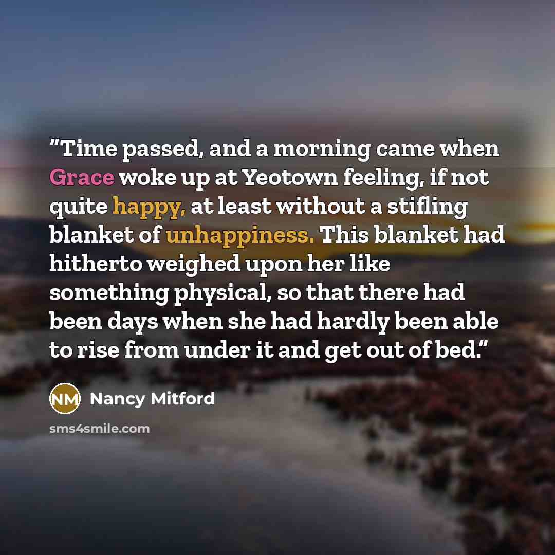 “Time passed, and a morning came when Grace woke up at Yeotown feeling, if not quite happy, at least without a stifling blanket of unhappiness. This blanket had hitherto weighed upon her like something physical, so that there had been days when she had hardly been able to rise from under it and get…” quote by Nancy Mitford