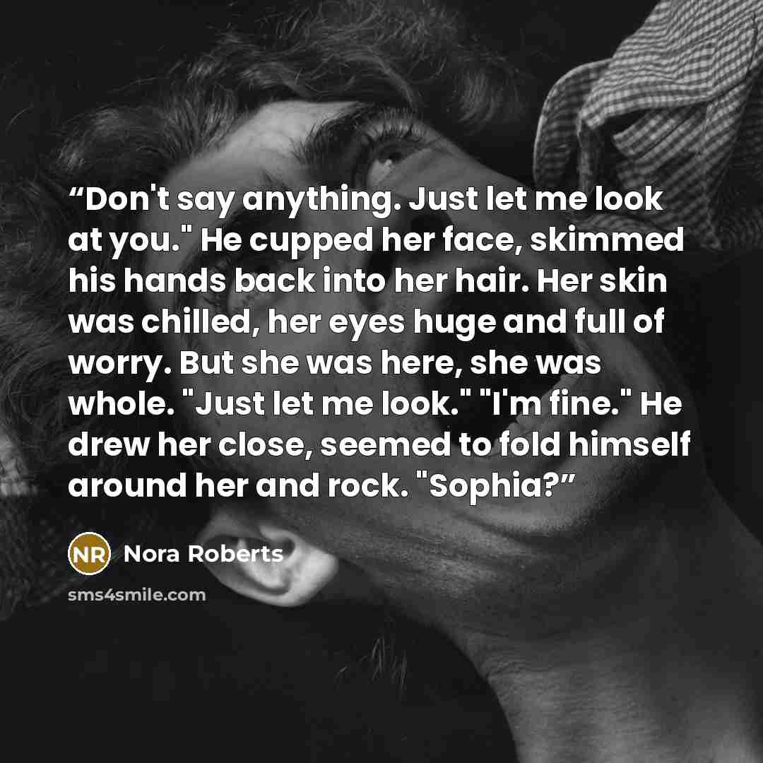 “Don't say anything. Just let me look at you." He cupped her face, skimmed his hands back into her hair. Her skin was chilled, her eyes huge and full of worry. But she was here, she was whole. "Just let me look." "I'm fine." He drew her close, seemed to fold himself around her and rock. "Sophia?” quote by Nora Roberts