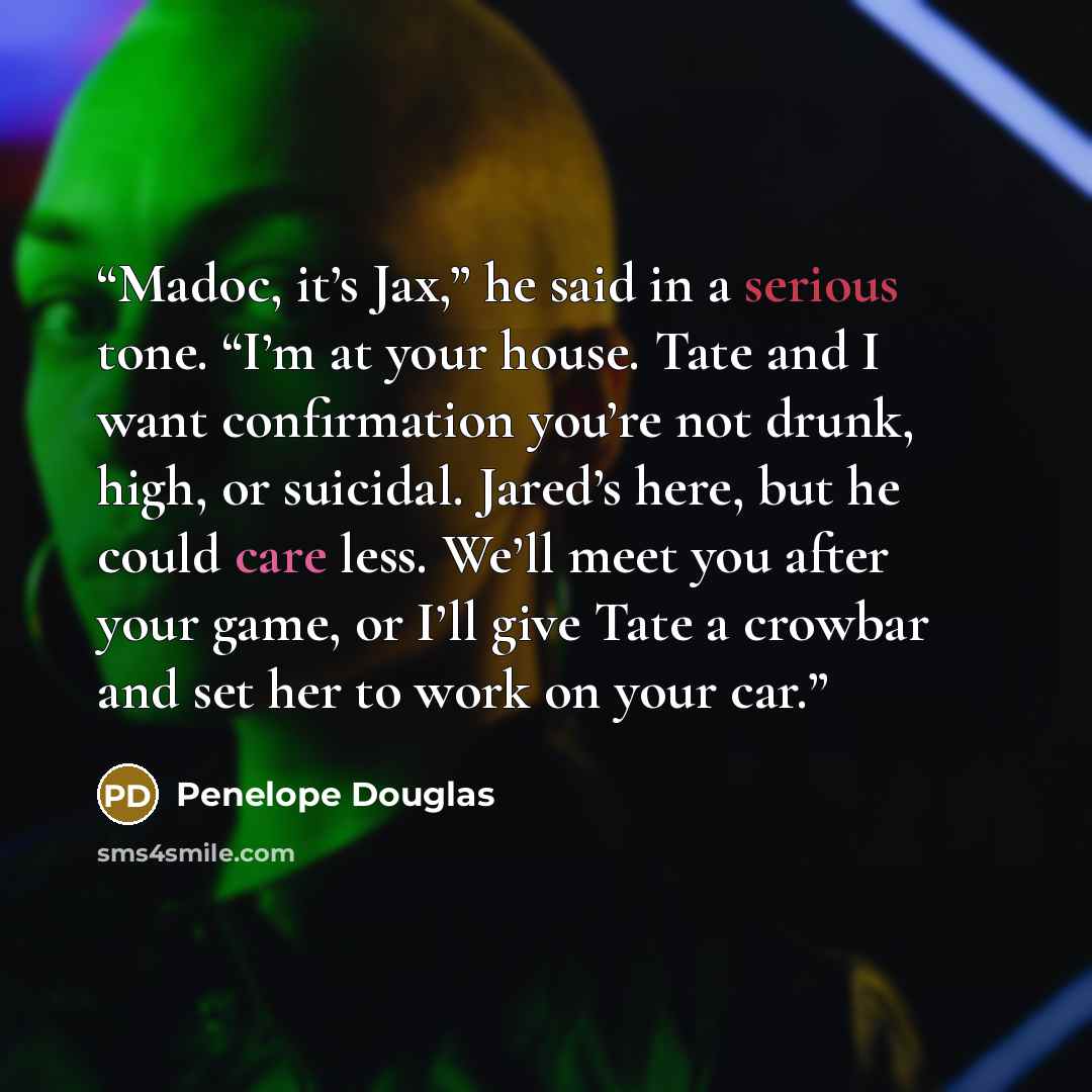“Madoc, it’s Jax,” he said in a serious tone. “I’m at your house. Tate and I want confirmation you’re not drunk, high, or suicidal. Jared’s here, but he could care less. We’ll meet you after your game, or I’ll give Tate a crowbar and set her to work on your car.” quote by Penelope Douglas