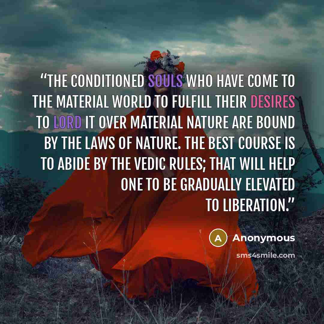 “The conditioned souls who have come to the material world to fulfill their desires to lord it over material nature are bound by the laws of nature. The best course is to abide by the Vedic rules; that will help one to be gradually elevated to liberation.” quote by Anonymous