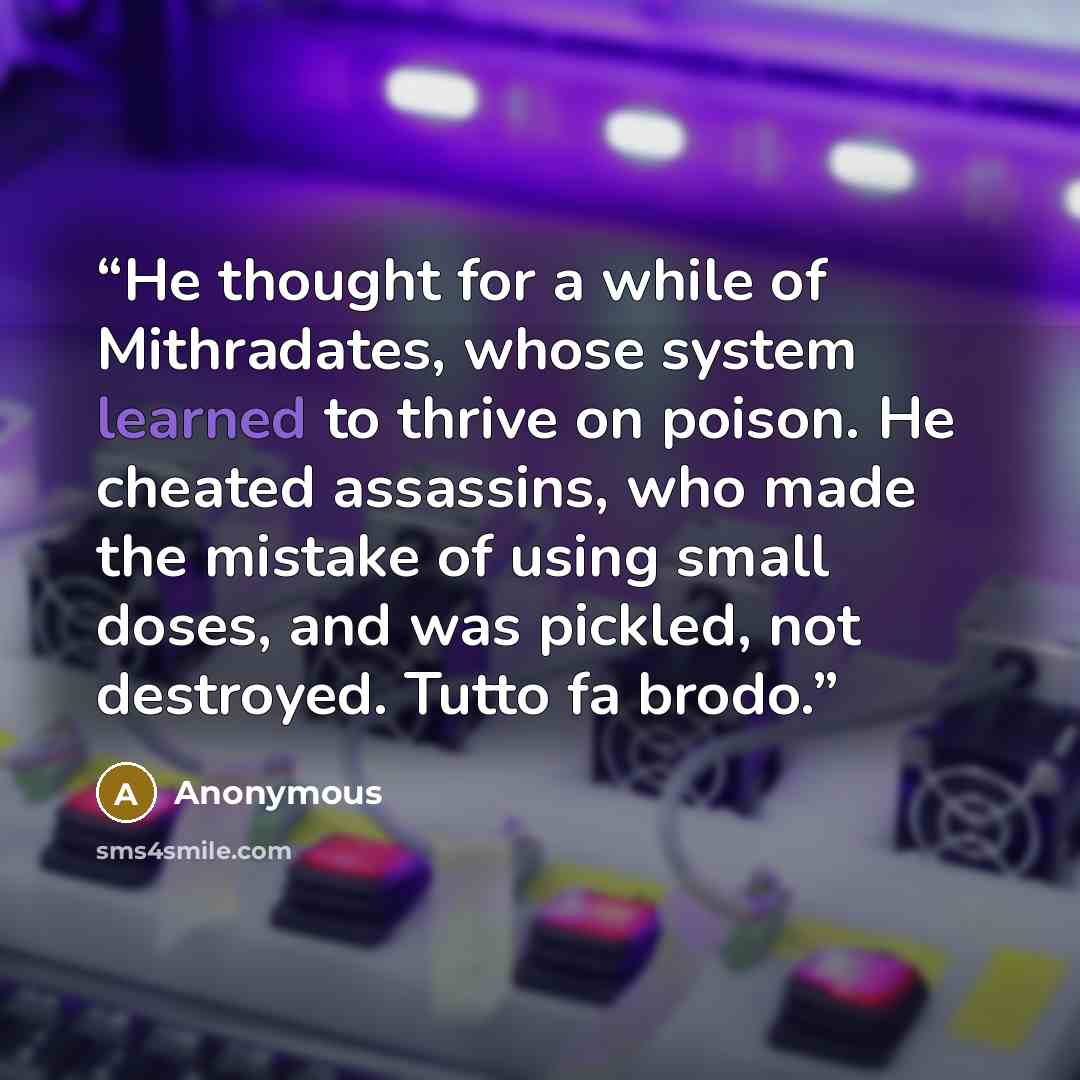 “He thought for a while of Mithradates, whose system learned to thrive on poison. He cheated assassins, who made the mistake of using small doses, and was pickled, not destroyed. Tutto fa brodo.” quote by Anonymous