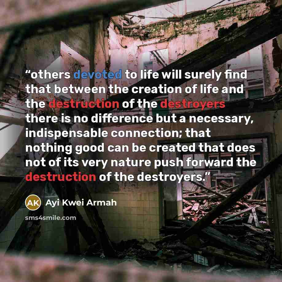“others devoted to life will surely find that between the creation of life and the destruction of the destroyers there is no difference but a necessary, indispensable connection; that nothing good can be created that does not of its very nature push forward the destruction of the destroyers.” quote by Ayi Kwei Armah