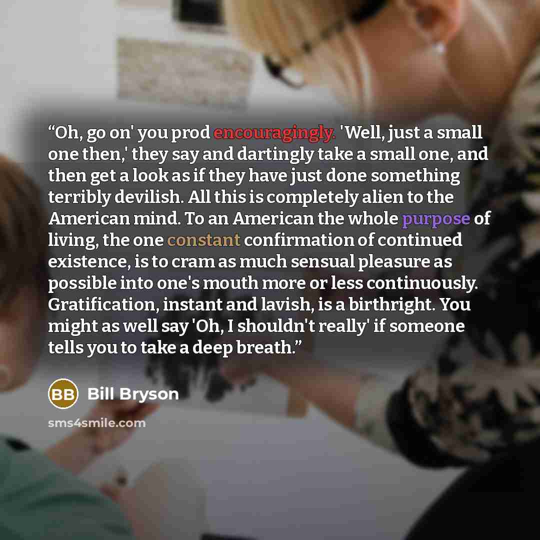 “Oh, go on' you prod encouragingly. 'Well, just a small one then,' they say and dartingly take a small one, and then get a look as if they have just done something terribly devilish. All this is completely alien to the American mind. To an American the whole purpose of living, the one constant…” quote by Bill Bryson