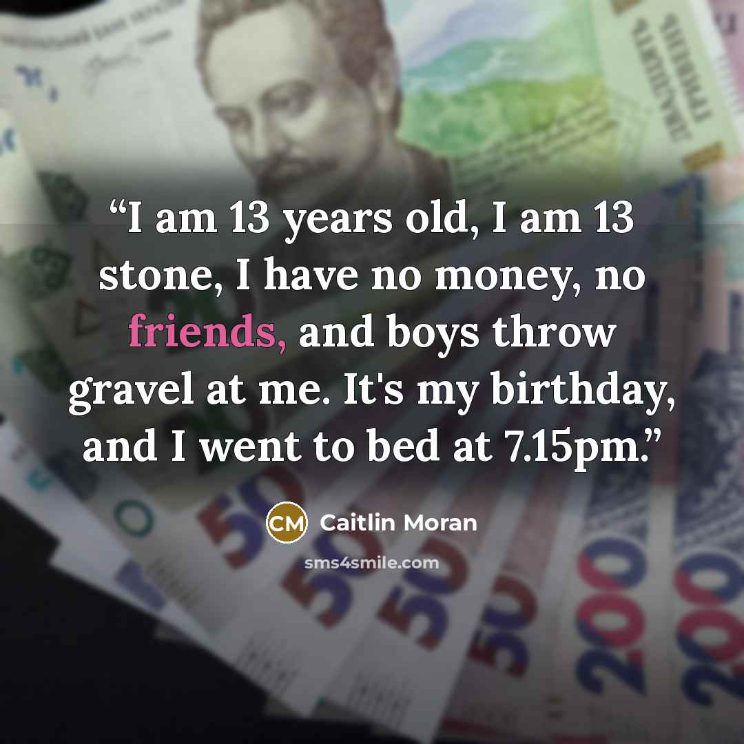 “I am 13 years old, I am 13 stone, I have no money, no friends, and boys throw gravel at me. It's my birthday, and I went to bed at 7.15pm.” quote by Caitlin Moran