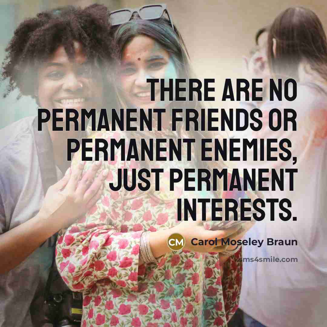 “There are no permanent friends or permanent enemies, just permanent…” quote by Carol Moseley Braun