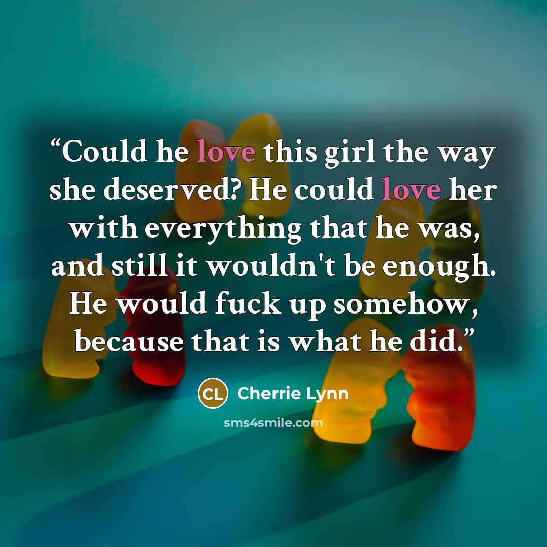 “Could he love this girl the way she deserved? He could love her with everything that he was, and still it wouldn't be enough. He would fuck up somehow, because that is what he did.” quote by Cherrie Lynn