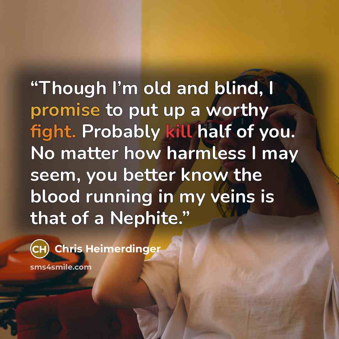 “Though I’m old and blind, I promise to put up a worthy fight. Probably kill half of you. No matter how harmless I may seem, you better know the blood running in my veins is that of a Nephite.” quote by Chris Heimerdinger