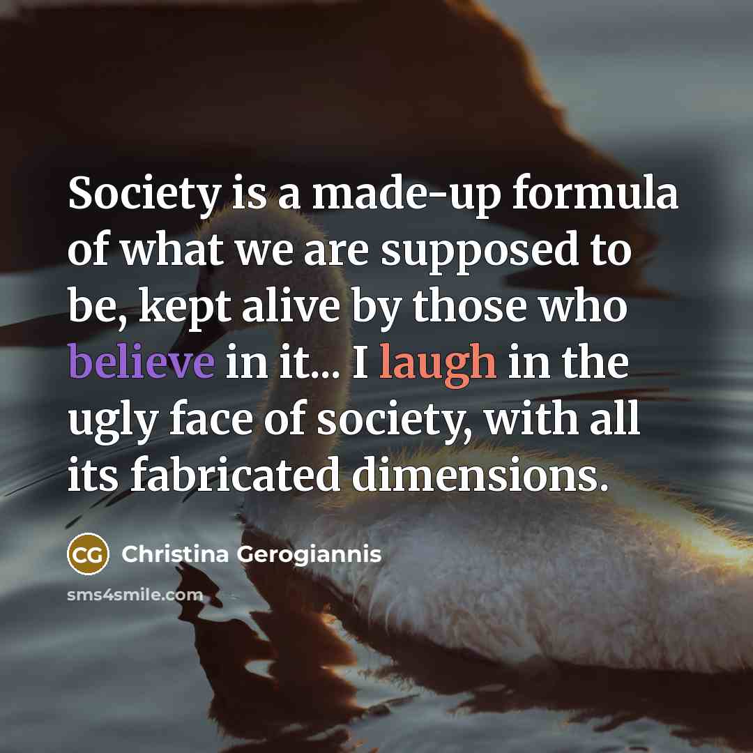“Society is a made-up formula of what we are supposed to be, kept alive by those who believe in it... I laugh in the ugly face of society, with all its fabricated dimensions.” quote by Christina Gerogiannis