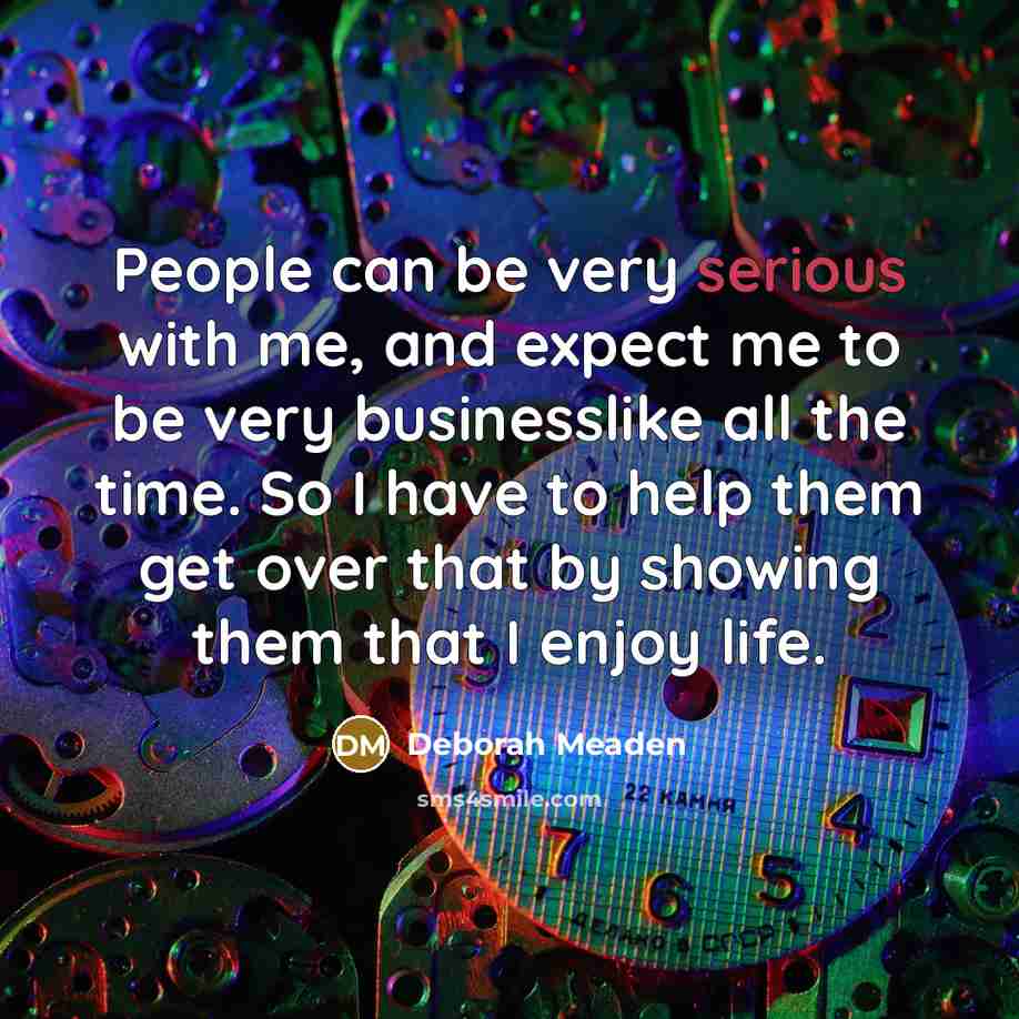 “People can be very serious with me, and expect me to be very businesslike all the time. So I have to help them get over that by showing them that I enjoy life.” quote by Deborah Meaden