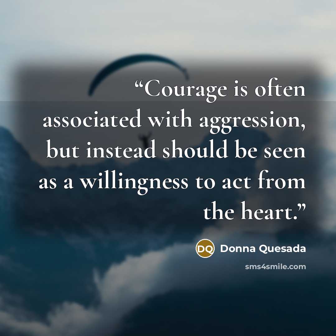 “Courage is often associated with aggression, but instead should be seen as a willingness to act from the heart.” quote by Donna Quesada