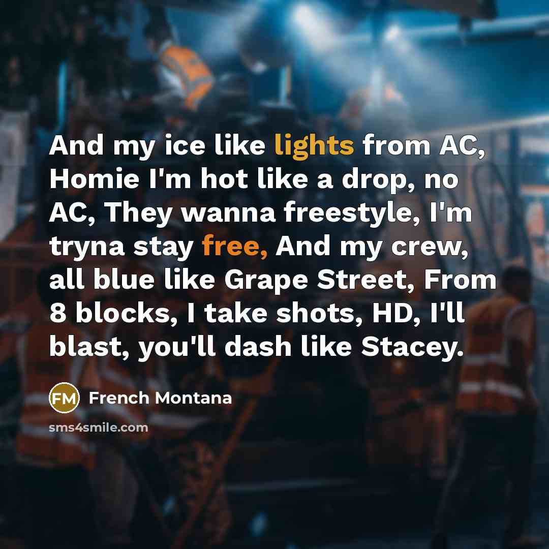 “And my ice like lights from AC, Homie I'm hot like a drop, no AC, They wanna freestyle, I'm tryna stay free, And my crew, all blue like Grape Street, From 8 blocks, I take shots, HD, I'll blast, you'll dash like Stacey.” quote by French Montana