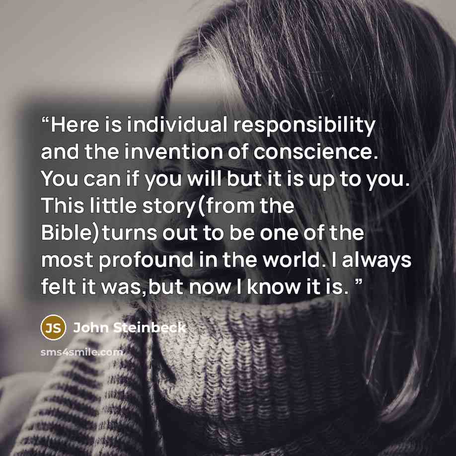 “Here is individual responsibility and the invention of conscience. You can if you will but it is up to you. This little story(from the Bible)turns out to be one of the most profound in the world. I always felt it was,but now I know it is.” quote by John Steinbeck