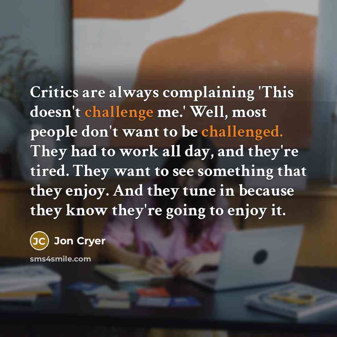 “Critics are always complaining 'This doesn't challenge me.' Well, most people don't want to be challenged. They had to work all day, and they're tired. They want to see something that they enjoy. And they tune in because they know they're going to enjoy it.” quote by Jon Cryer