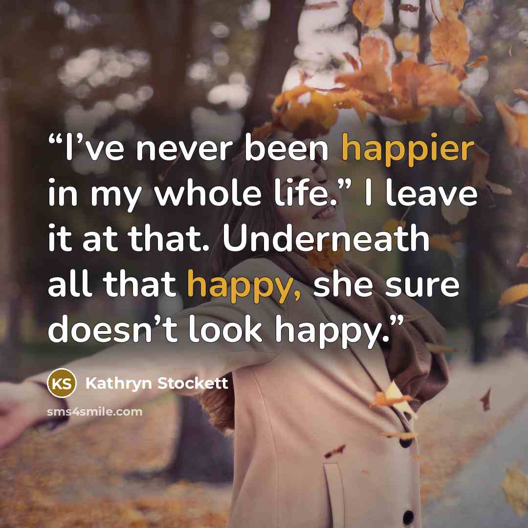 “I’ve never been happier in my whole life.” I leave it at that. Underneath all that happy, she sure doesn’t look happy.” quote by Kathryn Stockett