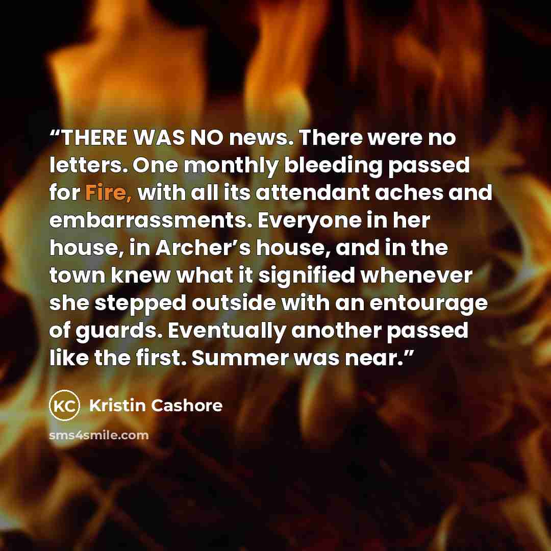 “THERE WAS NO news. There were no letters. One monthly bleeding passed for Fire, with all its attendant aches and embarrassments. Everyone in her house, in Archer’s house, and in the town knew what it signified whenever she stepped outside with an entourage of guards. Eventually another passed like…” quote by Kristin Cashore