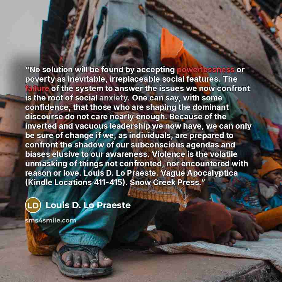 “No solution will be found by accepting powerlessness or poverty as inevitable, irreplaceable social features. The failure of the system to answer the issues we now confront is the root of social anxiety. One can say, with some confidence, that those who are shaping the dominant discourse do not…” quote by Louis D. Lo Praeste