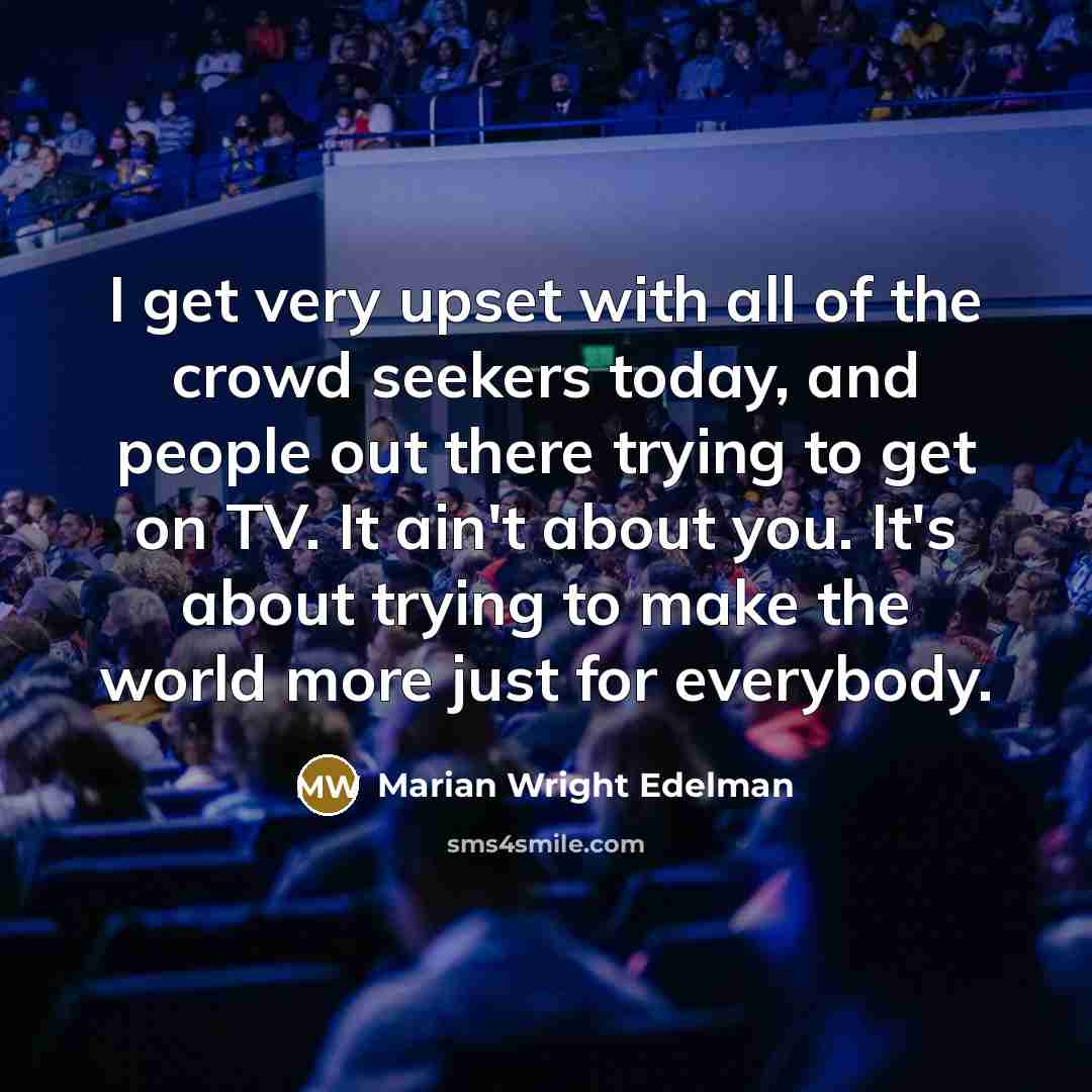 “I get very upset with all of the crowd seekers today, and people out there trying to get on TV. It ain't about you. It's about trying to make the world more just for everybody.” quote by Marian Wright Edelman