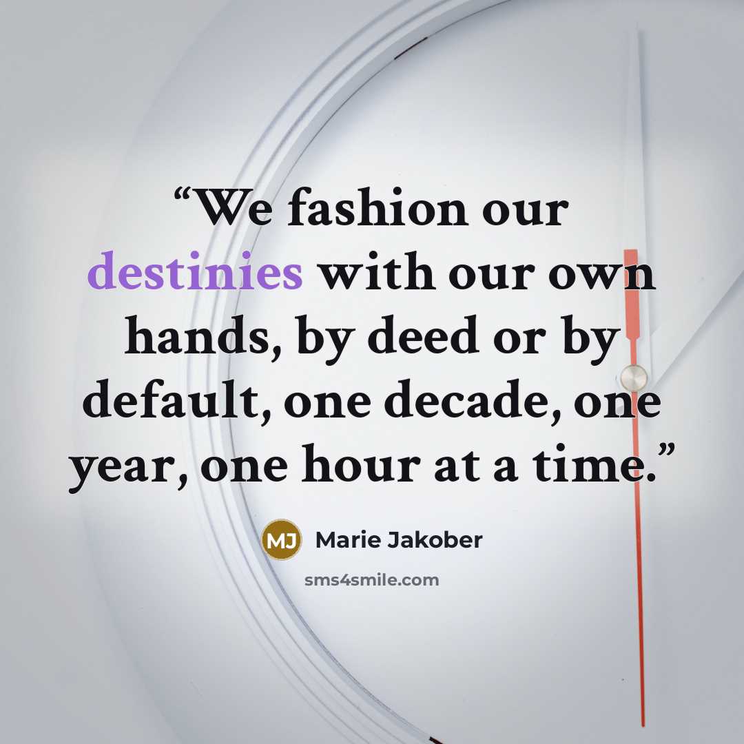 “We fashion our destinies with our own hands, by deed or by default, one decade, one year, one hour at a time.” quote by Marie Jakober