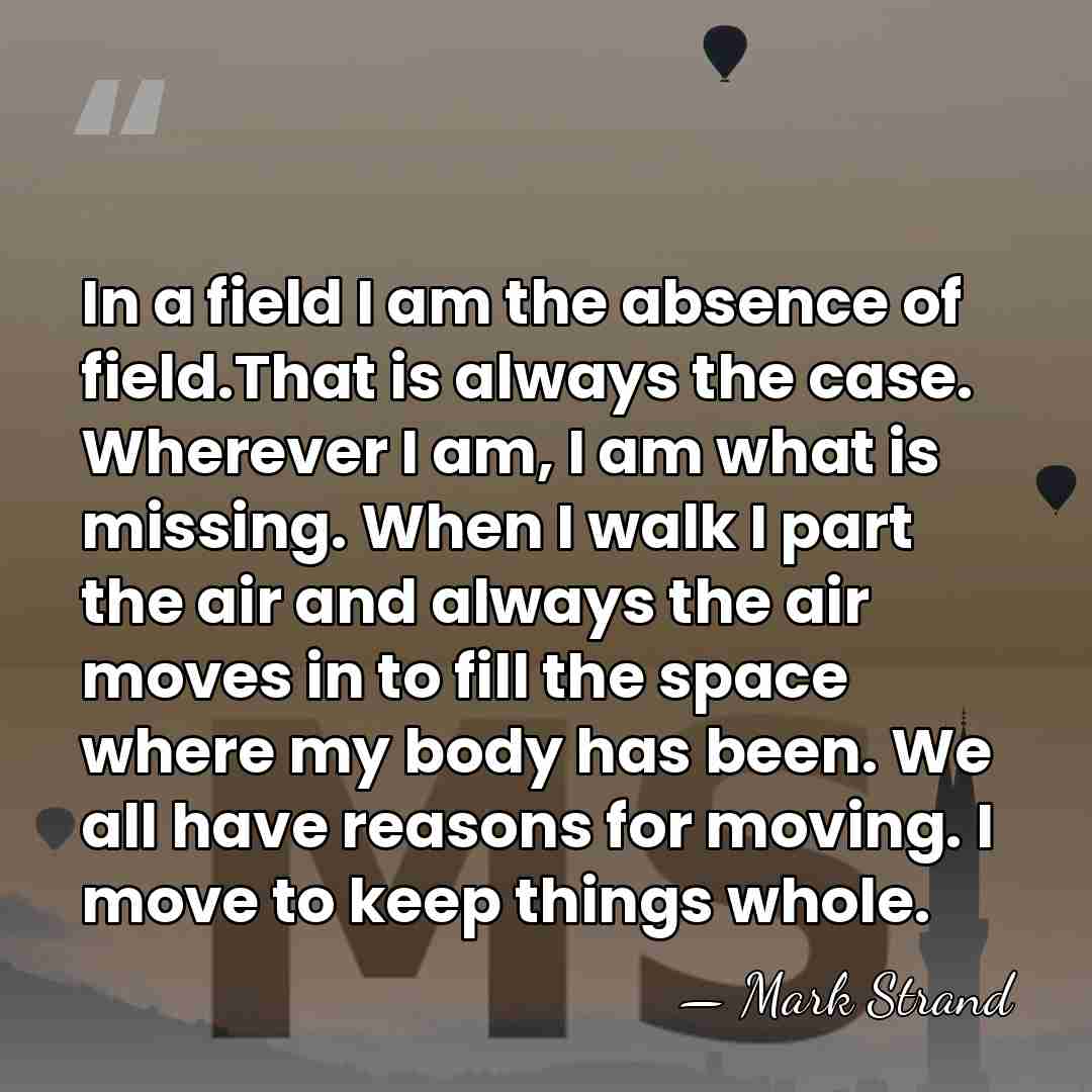 In a field I am the absence of field.That is always the&hellip; - Mark Strand
