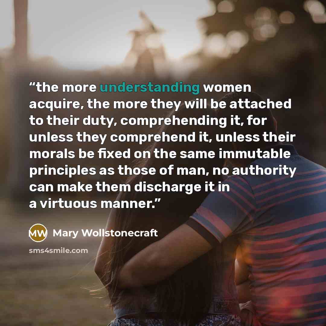 “the more understanding women acquire, the more they will be attached to their duty, comprehending it, for unless they comprehend it, unless their morals be fixed on the same immutable principles as those of man, no authority can make them discharge it in a virtuous manner.” quote by Mary Wollstonecraft