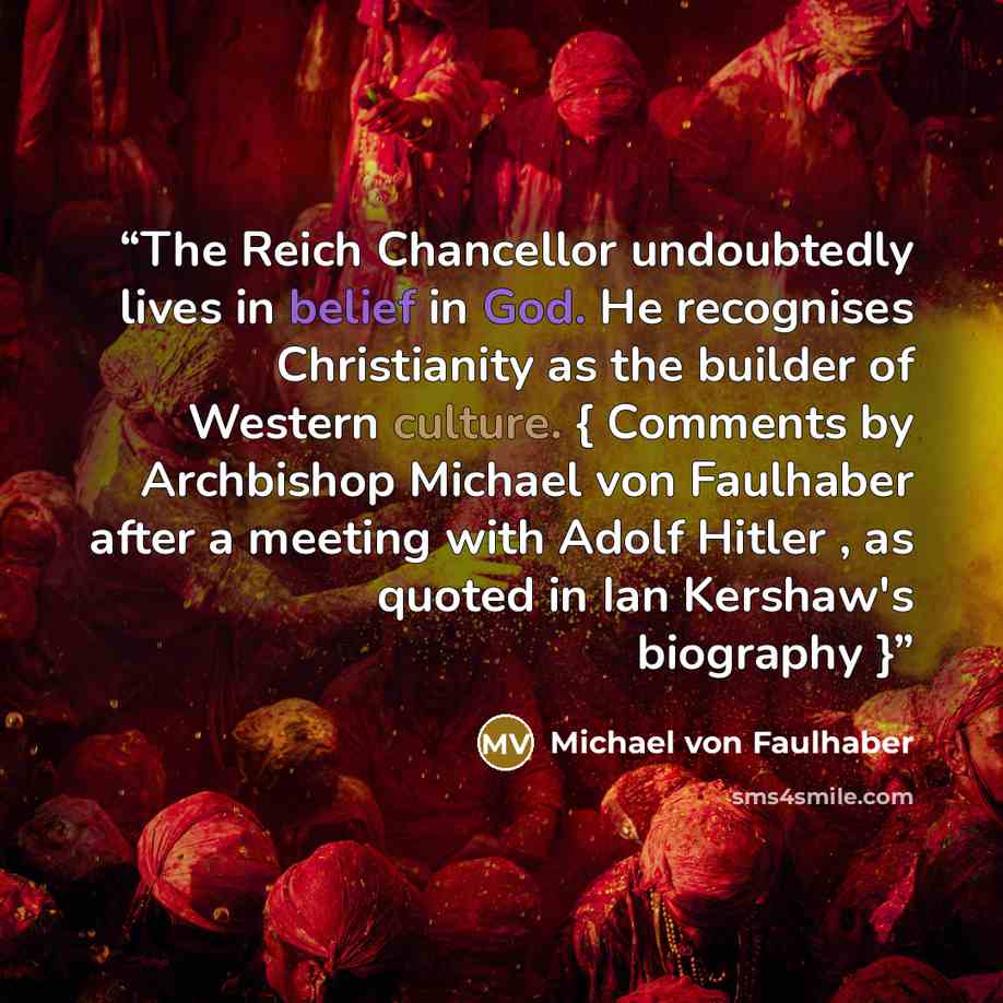 “The Reich Chancellor undoubtedly lives in belief in God. He recognises Christianity as the builder of Western culture. { Comments by Archbishop Michael von Faulhaber after a meeting with Adolf Hitler , as quoted in Ian Kershaw's biography }” quote by Michael von Faulhaber