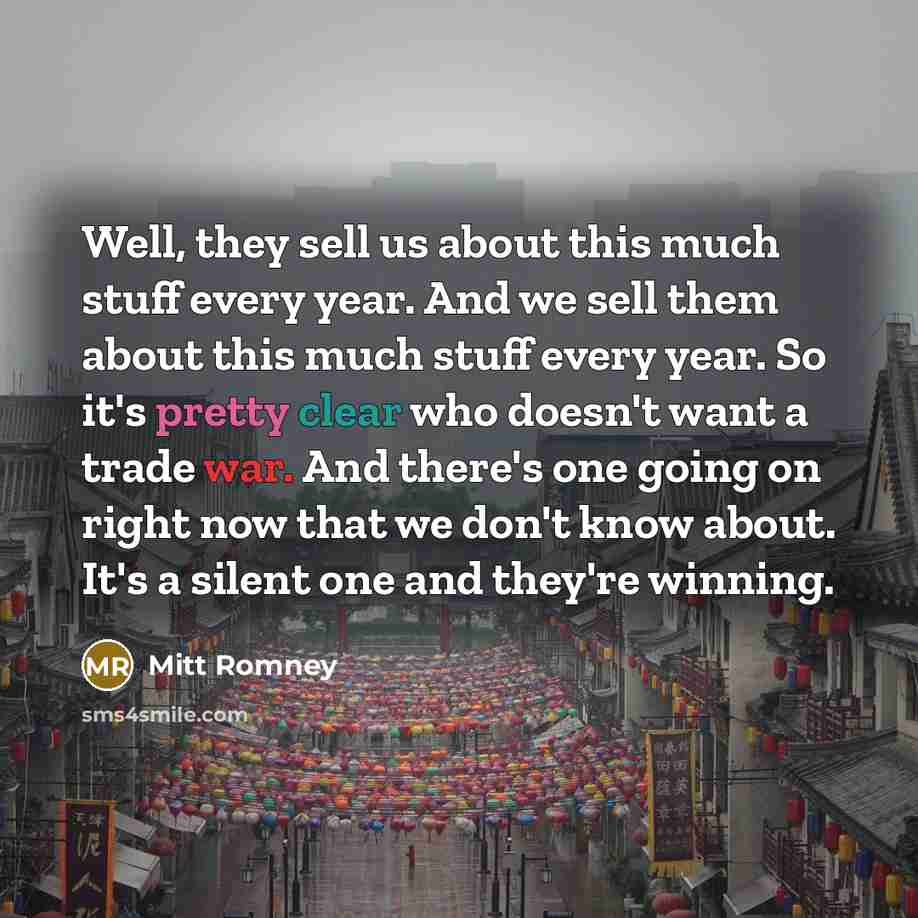 “Well, they sell us about this much stuff every year. And we sell them about this much stuff every year. So it's pretty clear who doesn't want a trade war. And there's one going on right now that we don't know about. It's a silent one and they're winning.” quote by Mitt Romney
