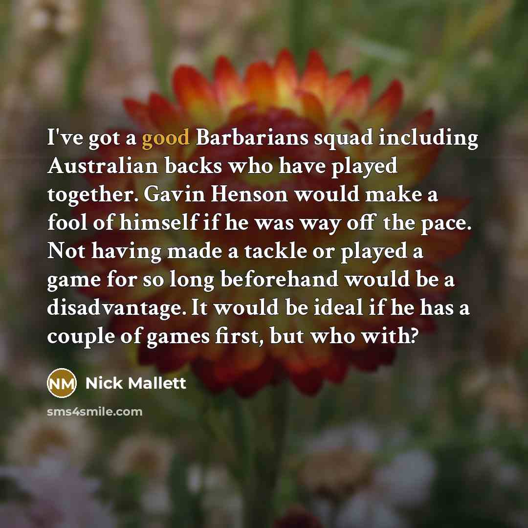 “I've got a good Barbarians squad including Australian backs who have played together. Gavin Henson would make a fool of himself if he was way off the pace. Not having made a tackle or played a game for so long beforehand would be a disadvantage. It would be ideal if he has a couple of games first…” quote by Nick Mallett