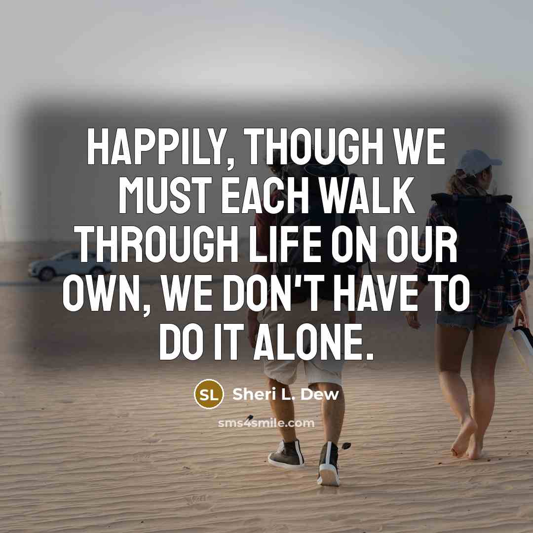 “Happily, though we must each walk through life on our own, we don't have to do it alone.” quote by Sheri L. Dew