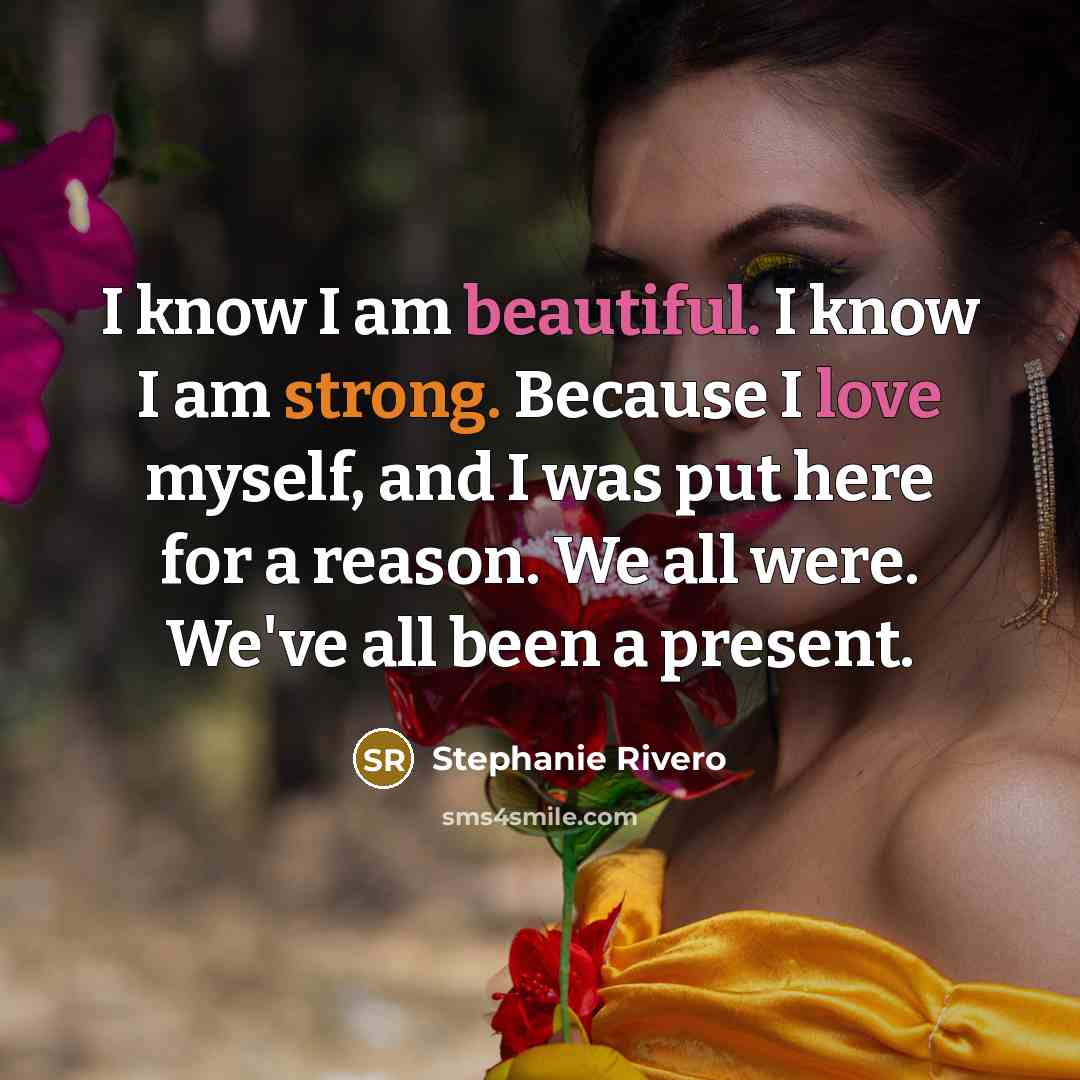 “I know I am beautiful. I know I am strong. Because I love myself, and I was put here for a reason. We all were. We've all been a present.” quote by Stephanie Rivero